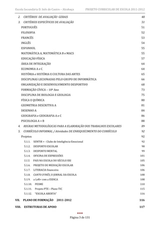 Escola Secundária D. Inês de Castro – Alcobaça                   PROJETO CURRICULAR DE ESCOLA 2011-2012

  2.     CRITÉRIOS DE AVALIAÇÃO GERAIS                                                              48
  3.     CRITÉRIOS ESPECÍFICOS DE AVALIAÇÃO                                                         51
        PORTUGUÊS                                                                                   51
        FILOSOFIA                                                                                   52
        FRANCÊS                                                                                     53
        INGLÊS                                                                                      54
        ESPANHOL                                                                                    55
        MATEMÁTICA A, MATEMÁTICA B e MACS                                                           55
        EDUCAÇÃO FÍSICA                                                                             57
        ÁREA DE INTEGRAÇÃO                                                                          64
        ECONOMIA A e C                                                                              64
        HISTÓRIA e HISTÓRIA E CULTURA DAS ARTES                                                     65
        DISCIPLINAS LECIONADAS PELO GRUPO DE INFORMÁTICA                                            66
        ORGANIZAÇÃO E DESENVOLVIMENTO DESPORTIVO                                                    68
        FORMAÇÃO CÍVICA – 10º Ano                                                                   73
        DISCIPLINA DE BIOLOGIA E GEOLOGIA                                                           75
        FÍSICA E QUÍMICA                                                                            80
        GEOMETRIA DESCRITIVA A                                                                      81
        DESENHO A                                                                                   84
        GEOGRAFIA e GEOGRAFIA A e C                                                                 86
        PSICOLOGIA A + B                                                                            88
  4.     REGRAS METODOLÓGICAS PARA A ELABORAÇÃO DOS TRABALHOS ESCOLARES                             89
  5.     CURRÍCULO INFORMAL / Atividades DE ENRIQUECIMENTO DO CURRÍCULO                             92
        Projetos                                                                                    92
          5.1.1.    SENTIR + - Clube de Inteligência Emocional                                       92
          5.1.2.    DESPORTO ESCOLAR                                                                 98
          5.1.3.    DESPORTO MENTAL                                                                  99
          5.1.4.    OFICINA DE EXPRESSÕES                                                           101
          5.1.5.    PAIS NA ESCOLA DO SÉCULO XXI                                                    105
          5.1.6.    PROJETO DE MEDIAÇÃO ESCOLAR                                                     106
          5.1.7.    LITERACIA financeira                                                            106
          5.1.8.    CANTO D’INÊS, O JORNAL DA ESCOLA                                                108
          5.1.9.    a LeR+ com a ESDICA                                                             108
          5.1.10.    PESME                                                                          110
          5.1.11.    Projeto PTE – Plano TIC                                                        115
          5.1.12.    “ESCOLA ABERTA”                                                                116

VII.     PLANO DE FORMAÇÃO             2011-2012                                                   116

VIII.     ESTRUTURAS DE APOIO                                                                      117


                                                  Página 3 de 131
 