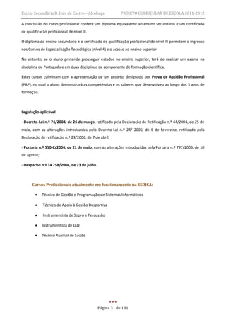 Escola Secundária D. Inês de Castro – Alcobaça             PROJETO CURRICULAR DE ESCOLA 2011-2012

A conclusão do curso profissional confere um diploma equivalente ao ensino secundário e um certificado
de qualificação profissional de nível III.

O diploma do ensino secundário e o certificado de qualificação profissional de nível III permitem o ingresso
nos Cursos de Especialização Tecnológica (nível 4) e o acesso ao ensino superior.

No entanto, se o aluno pretende prosseguir estudos no ensino superior, terá de realizar um exame na
disciplina de Português e em duas disciplinas da componente de formação científica.

Estes cursos culminam com a apresentação de um projeto, designado por Prova de Aptidão Profissional
(PAP), no qual o aluno demonstrará as competências e os saberes que desenvolveu ao longo dos 3 anos de
formação.



Legislação aplicável:

- Decreto-Lei n.º 74/2004, de 26 de março, retificado pela Declaração de Retificação n.º 44/2004, de 25 de
maio, com as alterações introduzidas pelo Decreto-Lei n.º 24/ 2006, de 6 de fevereiro, retificado pela
Declaração de retificação n.º 23/2006, de 7 de abril;

- Portaria n.º 550-C/2004, de 21 de maio, com as alterações introduzidas pela Portaria n.º 797/2006, de 10
de agosto;

- Despacho n.º 14 758/2004, de 23 de julho.



      Cursos Profissionais atualmente em funcionamento na ESDICA:

            Técnico de Gestão e Programação de Sistemas Informáticos

            Técnico de Apoio à Gestão Desportiva

            Instrumentista de Sopro e Percussão

            Instrumentista de Jazz

            Técnico Auxiliar de Saúde




                                              Página 31 de 131
 