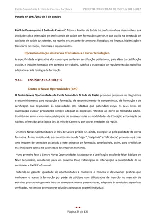 Escola Secundária D. Inês de Castro – Alcobaça             PROJETO CURRICULAR DE ESCOLA 2011-2012

Portaria nº 1041/2010 de 7 de outubro



Perfil de Desempenho à Saída do Curso – O Técnico Auxiliar de Saúde é o profissional que desenvolve a sua
atividade sob a orientação de profissionais de saúde com formação superior, e que auxilia na prestação de
cuidados de saúde aos utentes, na recolha e transporte de amostras biológicas, na limpeza, higienização e
transporte de roupas, materiais e equipamentos.

         Operacionalização dos Cursos Profissionais e Curso Tecnológico.

A especificidade organizativa dos cursos que conferem certificação profissional, para além da certificação
escolar, e incluem formação em contexto de trabalho, justifica a elaboração de regulamentação específica
adaptada a cada tipologia de formação.


9.1.4.     ENSINO PARA ADULTOS

           Centro de Novas Oportunidades (CNO)

O Centro Novas Oportunidades da Escola Secundária D. Inês de Castro promove processos de diagnóstico
e encaminhamento para educação e formação, de reconhecimento de competências, de formação e de
certificação que respondam às necessidades dos cidadãos que pretendam elevar os seus níveis de
qualificação escolar, procurando sempre adequar os processos referidos ao perfil do formando adulto.
Constitui-se assim como meio privilegiado de acesso a todas as modalidades de Educação e Formação de
Adultos, oferecidas pela Escola Sec. D. Inês de Castro ou por outras entidades da região.


O Centro Novas Oportunidades D. Inês de Castro propõe-se, ainda, distinguir-se pela qualidade da oferta
formativa. Assim, mobilizando os conceitos-âncora de “rigor”, “exigência” e “eficiência”, procurar-se-á criar
uma imagem de seriedade associada a este processo de formação, contribuindo, assim, para credibilizar
esta inovadora aposta na valorização dos recursos humanos.

Numa primeira fase, o Centro Novas Oportunidades irá assegurar a certificação escolar de Nível Básico e de
Nível Secundário, remetendo para um próximo Plano Estratégico de Intervenção a possibilidade de se
candidatar a RVCC Profissional.

Pretende-se garantir igualdade de oportunidades a mulheres e homens e desenvolver práticas que
melhorem o acesso à formação por parte de públicos com dificuldades de inserção no mercado de
trabalho, procurando garantir-lhes um acompanhamento personalizado, adaptado às condições específicas
verificadas, no sentido de encontrar soluções adequadas ao perfil individual.




                                             Página 36 de 131
 
