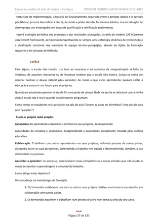 Escola Secundária D. Inês de Castro – Alcobaça           PROJETO CURRICULAR DE ESCOLA 2011-2012

Nesta fase de implementação, o horário de funcionamento, repartido entre o período laboral e o período
pós-laboral, procura diversificar a oferta, de modo a poder atender formandos adultos, ora em situação de
desemprego, ora empregados em busca de qualificação e certificação suplementar.

Haverá avaliação periódica dos processos e dos resultados alcançados, através do modelo CAF (Common
Assessment Framework), perspetivandorspectivando-se sempre uma estratégia dinâmica de intervenção e
a atualização constante dos membros da equipa técnico-pedagógica, através de Ações de Formação
regulares e de Jornadas de Reflexão.


             reAct
Para alguns, a escola não resulta. Isto leva ao insucesso e ao aumento da marginalização. A falta de
iniciativa, de assuntos relevantes ou de interesse revelam que a escola não motiva. Coloca-se então um
desafio: reativar o desejo natural para aprender, de modo a que estes aprendentes possam voltar à
educação e construir um futuro para si-próprios.

Quando os estudantes pensam: A escola foi uma perda de tempo; Nada na escola se relaciona com a minha
vida; A escola não é real e quando os professores perguntam:

Como tornar os estudantes mais proativos na sala de aula? Devem as aulas ser divertidas? Uma sala de aula
sem “paredes”?

Assim, o projeto reAct propõe:

Autonomia: Os aprendentes escolhem e definem os seus projetos, desenvolvendo

capacidades de iniciativa e autonomia, desaprendendo a passividade previamente incutida pelo sistema
educativo.

Colaboração: Trabalham com outros aprendentes nos seus projetos, incluindo pessoas de outros países,
alargando assim as suas perspetivas, aprendendo a trabalhar em equipa e desenvolvendo, também, a sua
criatividade no processo.

Aprender a aprender: no processo, desenvolvem novas competências e novas atitudes que irão mudar o
modo de abordar a aprendizagem e o mundo do trabalho.

Como atingir estes objetivos?

Uma mudança na metodologia de formação

        1. Os formandos colaboram uns com os outros num projeto criativo, num tema à sua escolha, em
        colaboração com outros países.

        2. Os formandos escolhem e trabalham num projeto criativo num tema da área do seu curso.




                                            Página 37 de 131
 