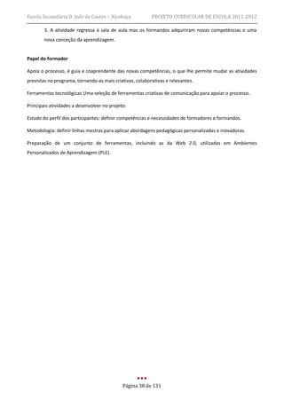 Escola Secundária D. Inês de Castro – Alcobaça            PROJETO CURRICULAR DE ESCOLA 2011-2012

        3. A atividade regressa à sala de aula mas os formandos adquiriram novas competências e uma
        nova conceção da aprendizagem.


Papel do formador

Apoia o processo, é guia e coaprendente das novas competências, o que lhe permite mudar as atividades
previstas no programa, tornando-as mais criativas, colaborativas e relevantes.

Ferramentas tecnológicas Uma seleção de ferramentas criativas de comunicação para apoiar o processo.

Principais atividades a desenvolver no projeto:

Estudo do perfil dos participantes: definir competências e necessidades de formadores e formandos.

Metodologia: definir linhas mestras para aplicar abordagens pedagógicas personalizadas e inovadoras.

Preparação de um conjunto de ferramentas, incluindo as da Web 2.0, utilizadas em Ambientes
Personalizados de Aprendizagem (PLE).




                                             Página 38 de 131
 