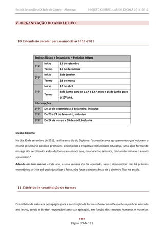 Escola Secundária D. Inês de Castro – Alcobaça               PROJETO CURRICULAR DE ESCOLA 2011-2012



V. ORGANIZAÇÃO DO ANO LETIVO



 10. Calendário escolar para o ano letivo 2011-2012




                 Ensinos Básico e Secundário – Períodos letivos
                        Início       15 de setembro
                 1º P
                        Termo        16 de dezembro
                        Início       3 de janeiro
                 2º P
                        Termo        23 de março
                        Início       10 de abril
                 3º P                8 de junho para os 11.º e 12.º anos e 15 de junho para
                        Termo
                                     o 10º ano.
                 Interrupções
                 1º P   De 19 de dezembro a 3 de janeiro, inclusive
                 2º P   De 20 a 22 de fevereiro, inclusive
                 3º P   De 24 de março a 09 de abril, inclusive



Dia do diploma

No dia 30 de setembro de 2011, realiza-se o dia do Diploma: “as escolas e os agrupamentos que lecionem o
ensino secundário deverão promover, envolvendo a respetiva comunidade educativa, uma ação formal de
entrega dos certificados e dos diplomas aos alunos que, no ano letivo anterior, tenham terminado o ensino
secundário.”

Adenda em tom menor – Este ano, a uma semana do dia aprazado, veio o desmentido: não há prémios
monetários. A crise até podia justificar o facto, não fosse a circunstância de o dinheiro ficar na escola.




 11. Critérios de constituição de turmas



Os critérios de natureza pedagógica para a construção de turmas obedecem a Despacho a publicar em cada
ano letivo, sendo o Diretor responsável pela sua aplicação, em função dos recursos humanos e materiais



                                              Página 39 de 131
 