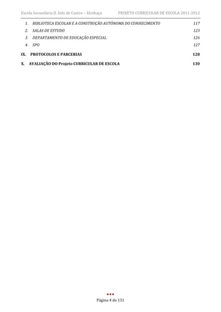 Escola Secundária D. Inês de Castro – Alcobaça       PROJETO CURRICULAR DE ESCOLA 2011-2012

     1.    BIBLIOTECA ESCOLAR E A CONSTRUÇÃO AUTÓNOMA DO CONHECIMENTO                  117
     2.    SALAS DE ESTUDO                                                             123
     3.    DEPARTAMENTO DE EDUCAÇÃO ESPECIAL                                           126
     4.    SPO                                                                         127

IX.       PROTOCOLOS E PARCERIAS                                                       128

X.        AVALIAÇÃO DO Projeto CURRICULAR DE ESCOLA                                    130




                                          Página 4 de 131
 