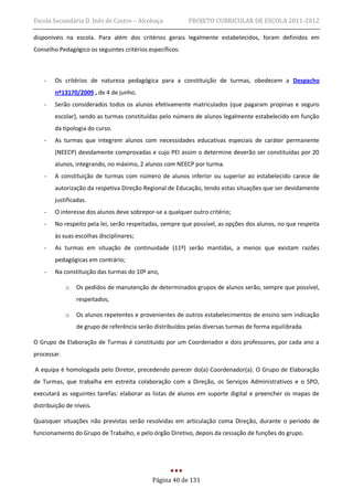 Escola Secundária D. Inês de Castro – Alcobaça             PROJETO CURRICULAR DE ESCOLA 2011-2012

disponíveis na escola. Para além dos critérios gerais legalmente estabelecidos, foram definidos em
Conselho Pedagógico os seguintes critérios específicos:



    -   Os critérios de natureza pedagógica para a constituição de turmas, obedecem a Despacho
        nº13170/2009 , de 4 de junho.
    -   Serão considerados todos os alunos efetivamente matriculados (que pagaram propinas e seguro
        escolar), sendo as turmas constituídas pelo número de alunos legalmente estabelecido em função
        da tipologia do curso.
    -   As turmas que integrem alunos com necessidades educativas especiais de caráter permanente
        (NEECP) devidamente comprovadas e cujo PEI assim o determine deverão ser constituídas por 20
        alunos, integrando, no máximo, 2 alunos com NEECP por turma.
    -   A constituição de turmas com número de alunos inferior ou superior ao estabelecido carece de
        autorização da respetiva Direção Regional de Educação, tendo estas situações que ser devidamente
        justificadas.
    -   O interesse dos alunos deve sobrepor-se a qualquer outro critério;
    -   No respeito pela lei, serão respeitadas, sempre que possível, as opções dos alunos, no que respeita
        às suas escolhas disciplinares;
    -   As turmas em situação de continuidade (11º) serão mantidas, a menos que existam razões
        pedagógicas em contrário;
    -   Na constituição das turmas do 10º ano,

             o   Os pedidos de manutenção de determinados grupos de alunos serão, sempre que possível,
                 respeitados;

             o   Os alunos repetentes e provenientes de outros estabelecimentos de ensino sem indicação
                 de grupo de referência serão distribuídos pelas diversas turmas de forma equilibrada.

O Grupo de Elaboração de Turmas é constituído por um Coordenador e dois professores, por cada ano a
processar.

A equipa é homologada pelo Diretor, precedendo parecer do(a) Coordenador(a). O Grupo de Elaboração
de Turmas, que trabalha em estreita colaboração com a Direção, os Serviços Administrativos e o SPO,
executará as seguintes tarefas: elaborar as listas de alunos em suporte digital e preencher os mapas de
distribuição de níveis.

Quaisquer situações não previstas serão resolvidas em articulação coma Direção, durante o período de
funcionamento do Grupo de Trabalho, e pelo órgão Diretivo, depois da cessação de funções do grupo.




                                             Página 40 de 131
 