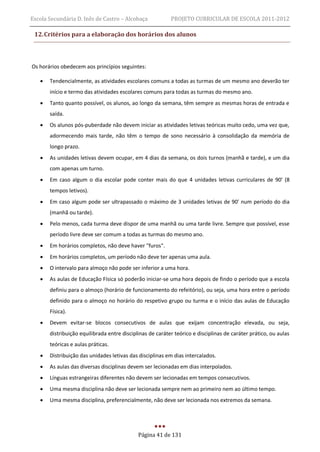 Escola Secundária D. Inês de Castro – Alcobaça             PROJETO CURRICULAR DE ESCOLA 2011-2012

 12. Critérios para a elaboração dos horários dos alunos



Os horários obedecem aos princípios seguintes:

      Tendencialmente, as atividades escolares comuns a todas as turmas de um mesmo ano deverão ter
       início e termo das atividades escolares comuns para todas as turmas do mesmo ano.
      Tanto quanto possível, os alunos, ao longo da semana, têm sempre as mesmas horas de entrada e
       saída.
      Os alunos pós-puberdade não devem iniciar as atividades letivas teóricas muito cedo, uma vez que,
       adormecendo mais tarde, não têm o tempo de sono necessário à consolidação da memória de
       longo prazo.
      As unidades letivas devem ocupar, em 4 dias da semana, os dois turnos (manhã e tarde), e um dia
       com apenas um turno.
      Em caso algum o dia escolar pode conter mais do que 4 unidades letivas curriculares de 90' (8
       tempos letivos).
      Em caso algum pode ser ultrapassado o máximo de 3 unidades letivas de 90' num período do dia
       (manhã ou tarde).
      Pelo menos, cada turma deve dispor de uma manhã ou uma tarde livre. Sempre que possível, esse
       período livre deve ser comum a todas as turmas do mesmo ano.
      Em horários completos, não deve haver "furos".
      Em horários completos, um período não deve ter apenas uma aula.
      O intervalo para almoço não pode ser inferior a uma hora.
      As aulas de Educação Física só poderão iniciar-se uma hora depois de findo o período que a escola
       definiu para o almoço (horário de funcionamento do refeitório), ou seja, uma hora entre o período
       definido para o almoço no horário do respetivo grupo ou turma e o início das aulas de Educação
       Física).
      Devem evitar-se blocos consecutivos de aulas que exijam concentração elevada, ou seja,
       distribuição equilibrada entre disciplinas de caráter teórico e disciplinas de caráter prático, ou aulas
       teóricas e aulas práticas.
      Distribuição das unidades letivas das disciplinas em dias intercalados.
      As aulas das diversas disciplinas devem ser lecionadas em dias interpolados.
      Línguas estrangeiras diferentes não devem ser lecionadas em tempos consecutivos.
      Uma mesma disciplina não deve ser lecionada sempre nem ao primeiro nem ao último tempo.
      Uma mesma disciplina, preferencialmente, não deve ser lecionada nos extremos da semana.




                                             Página 41 de 131
 