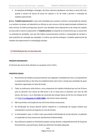 Escola Secundária D. Inês de Castro – Alcobaça            PROJETO CURRICULAR DE ESCOLA 2011-2012

       As disciplinas de Biologia e Geologia e de Física e Química desdobram num bloco e meio (135 min),
        quando o número de alunos da turma for superior a 15, de modo a permitir a realização de
        trabalho experimental.

■ Nota: Trabalho Experimental é o que inclui atividades que envolvem controlo e manipulação de variáveis
e se realizam no campo, em laboratório ou oficinas ou com recurso a kits de experimentação utilizáveis em
salas normais. O critério principal para assumir uma atividade como laboratorial ou de campo diz respeito
ao local onde a mesma se desenvolve. O trabalho prático corresponde ao envolvimento que os alunos têm
na realização de atividades, mas que não implica necessariamente controlo e manipulação de variáveis e
local específico de realização das atividades. O critério que permite distinguir o trabalho experimental do
trabalho não experimental é a metodologia utilizada.




 13. Distribuição do serviço docente



PRINCÍPIO INFORMANTE:

O interesse dos alunos deve sobrepor-se a qualquer outro critério.



PRINCÍPIOS GERAIS:

   1.   Nos horários de trabalho do pessoal docente será registada a totalidade das horas correspondentes
        à componente letiva e não letiva de estabelecimento, bem como o tempo para atividades de apoio
        educativo, organizadas em Salas de Estudo.

   2.   Todos os professores terão direito a uma componente de trabalho individual que será de 10 horas
        para os docentes com menos de 100 alunos e de 11 horas para os docentes com mais de 100
        alunos. [As horas, 1 ou 2, derivadas da conversão dos tempos letivos de 50 min em tempos de 45
        min (Artº 3º do Despacho nº 13599 /2006), não entram neste cômputo].

   3.   Não é permitida a lecionação de mais de 6 horas letivas consecutivas.

   4.   Na distribuição de serviço docente deverá respeitar-se a constituição de equipas estáveis que
        acompanhem os alunos ao longo de um ciclo de estudos.

   5.   A continuidade é, pois, o critério maior que preside à distribuição do serviço docente, só podendo
        ser quebrado em casos excecionais, devidamente fundamentados.

   6.   Aos professores poderá ser distribuído qualquer serviço docente, independentemente do Grupo de
        Recrutamento a que pertençam, desde que detenham formação adequada.


                                            Página 42 de 131
 