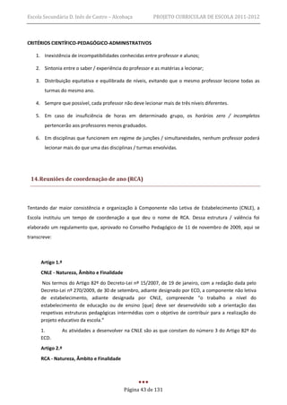 Escola Secundária D. Inês de Castro – Alcobaça           PROJETO CURRICULAR DE ESCOLA 2011-2012



CRITÉRIOS CIENTÍFICO-PEDAGÓGICO-ADMINISTRATIVOS

   1. Inexistência de incompatibilidades conhecidas entre professor e alunos;

   2. Sintonia entre o saber / experiência do professor e as matérias a lecionar;

   3. Distribuição equitativa e equilibrada de níveis, evitando que o mesmo professor lecione todas as
       turmas do mesmo ano.

   4. Sempre que possível, cada professor não deve lecionar mais de três níveis diferentes.

   5. Em caso de insuficiência de horas em determinado grupo, os horários zero / incompletos
       pertencerão aos professores menos graduados.

   6. Em disciplinas que funcionem em regime de junções / simultaneidades, nenhum professor poderá
       lecionar mais do que uma das disciplinas / turmas envolvidas.




 14. Reuniões de coordenação de ano (RCA)



Tentando dar maior consistência e organização à Componente não Letiva de Estabelecimento (CNLE), a
Escola instituiu um tempo de coordenação a que deu o nome de RCA. Dessa estrutura / valência foi
elaborado um regulamento que, aprovado no Conselho Pedagógico de 11 de novembro de 2009, aqui se
transcreve:



      Artigo 1.º
      CNLE - Natureza, Âmbito e Finalidade
       Nos termos do Artigo 82º do Decreto-Lei nº 15/2007, de 19 de janeiro, com a redação dada pelo
      Decreto-Lei nº 270/2009, de 30 de setembro, adiante designado por ECD, a componente não letiva
      de estabelecimento, adiante designada por CNLE, compreende “o trabalho a nível do
      estabelecimento de educação ou de ensino [que] deve ser desenvolvido sob a orientação das
      respetivas estruturas pedagógicas intermédias com o objetivo de contribuir para a realização do
      projeto educativo da escola.”
      1.       As atividades a desenvolver na CNLE são as que constam do número 3 do Artigo 82º do
      ECD.
      Artigo 2.º
      RCA - Natureza, Âmbito e Finalidade




                                             Página 43 de 131
 