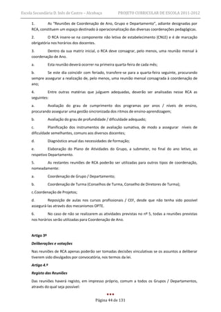 Escola Secundária D. Inês de Castro – Alcobaça            PROJETO CURRICULAR DE ESCOLA 2011-2012

     1.       As “Reuniões de Coordenação de Ano, Grupo e Departamento”, adiante designadas por
     RCA, constituem um espaço destinado à operacionalização das diversas coordenações pedagógicas.
     2.        O RCA insere-se na componente não letiva de estabelecimento (CNLE) e é de marcação
     obrigatória nos horários dos docentes.
     3.      Dentro da sua matriz inicial, o RCA deve consagrar, pelo menos, uma reunião mensal à
     coordenação de Ano.
     a.          Esta reunião deverá ocorrer na primeira quarta-feira de cada mês;
     b.      Se este dia coincidir com feriado, transfere-se para a quarta-feira seguinte, procurando
     sempre assegurar a realização de, pelo menos, uma reunião mensal consagrada à coordenação de
     ano;
     4.       Entre outras matérias que julguem adequadas, deverão ser analisadas nesse RCA as
     seguintes:
     a.       Avaliação do grau de cumprimento dos programas por anos / níveis de ensino,
     procurando assegurar uma gestão sincronizada dos ritmos de ensino-aprendizagem;
     b.          Avaliação do grau de profundidade / dificuldade adequado;
     c.        Planificação dos instrumentos de avaliação sumativa, de modo a assegurar níveis de
     dificuldade semelhantes, comuns aos diversos docentes;
     d.          Diagnóstico anual das necessidades de formação;
     e.        Elaboração do Plano de Atividades do Grupo, a submeter, no final do ano letivo, ao
     respetivo Departamento.
     5.     As restantes reuniões de RCA poderão ser utilizadas para outros tipos de coordenação,
     nomeadamente:
     a.          Coordenação de Grupo / Departamento;
     b.          Coordenação de Turma (Conselhos de Turma, Conselho de Diretores de Turma);
     c. Coordenação de Projetos;
     d.       Reposição de aulas nos cursos profissionais / CEF, desde que não tenha sido possível
     assegurá-las através dos mecanismos OPTE.
     6.       No caso de não se realizarem as atividades previstas no nº 5, todas a reuniões previstas
     nos horários serão utilizadas para Coordenação de Ano.


     Artigo 3º
     Deliberações e votações
     Nas reuniões de RCA apenas poderão ser tomadas decisões vinculativas se os assuntos a deliberar
     tiverem sido divulgados por convocatória, nos termos da lei.
     Artigo 4.º
     Registo das Reuniões
     Das reuniões haverá registo, em impresso próprio, comum a todos os Grupos / Departamentos,
     através do qual seja possível:


                                             Página 44 de 131
 