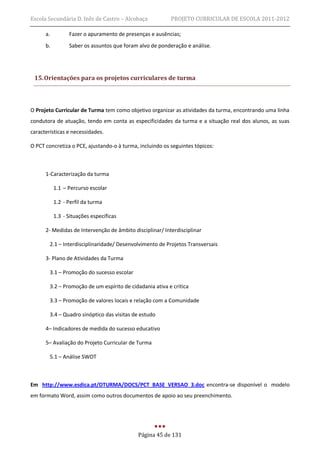 Escola Secundária D. Inês de Castro – Alcobaça            PROJETO CURRICULAR DE ESCOLA 2011-2012

      a.         Fazer o apuramento de presenças e ausências;
      b.         Saber os assuntos que foram alvo de ponderação e análise.




 15. Orientações para os projetos curriculares de turma



O Projeto Curricular de Turma tem como objetivo organizar as atividades da turma, encontrando uma linha
condutora de atuação, tendo em conta as especificidades da turma e a situação real dos alunos, as suas
características e necessidades.

O PCT concretiza o PCE, ajustando-o à turma, incluindo os seguintes tópicos:



      1-Caracterização da turma

           1.1 – Percurso escolar

           1.2 - Perfil da turma

           1.3 - Situações específicas

      2- Medidas de Intervenção de âmbito disciplinar/ Interdisciplinar

        2.1 – Interdisciplinaridade/ Desenvolvimento de Projetos Transversais

      3- Plano de Atividades da Turma

        3.1 – Promoção do sucesso escolar

        3.2 – Promoção de um espírito de cidadania ativa e crítica

        3.3 – Promoção de valores locais e relação com a Comunidade

        3.4 – Quadro sinóptico das visitas de estudo

      4– Indicadores de medida do sucesso educativo

      5– Avaliação do Projeto Curricular de Turma

        5.1 – Análise SWOT



Em http://www.esdica.pt/DTURMA/DOCS/PCT_BASE_VERSAO_3.doc encontra-se disponível o modelo
em formato Word, assim como outros documentos de apoio ao seu preenchimento.




                                            Página 45 de 131
 