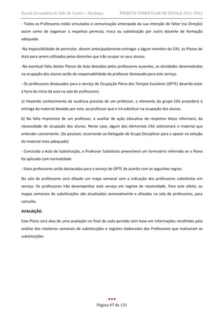 Escola Secundária D. Inês de Castro – Alcobaça            PROJETO CURRICULAR DE ESCOLA 2011-2012

- Todos os Professores estão vinculados à comunicação antecipada da sua intenção de faltar (na Direção)
assim como de organizar a respetiva permuta, troca ou substituição por outro docente de formação
adequada.

-Na impossibilidade de permutar, devem antecipadamente entregar a algum membro do CAS, os Planos de
Aula para serem utilizados pelos docentes que irão ocupar os seus alunos.

-Na eventual falta destes Planos de Aula deixados pelos professores ausentes, as atividades desenvolvidas
na ocupação dos alunos serão da responsabilidade do professor destacado para este serviço.

- Os professores destacados para o serviço de Ocupação Plena dos Tempos Escolares (OPTE) deverão estar
à hora do início da aula na sala de professores:

a) Havendo conhecimento da ausência prevista de um professor, o elemento do grupo CAS procederá à
entrega do material deixado por este, ao professor que o irá substituir na ocupação dos alunos.

b) Na falta imprevista de um professor, a auxiliar de ação educativa do respetivo bloco informará, da
necessidade de ocupação dos alunos. Neste caso, algum dos elementos CAS selecionará o material que
entender conveniente. (Se possível, recorrendo ao Delegado de Grupo Disciplinar para o apoiar na seleção
do material mais adequado)

- Concluída a Aula de Substituição, o Professor Substituto preencherá um formulário referindo se o Plano
foi aplicado com normalidade

- Estes professores serão destacados para o serviço de OPTE de acordo com as seguintes regras:

Na sala de professores será afixado um mapa semanal com a indicação dos professores substitutos em
serviço. Os professores irão desempenhar este serviço em regime de rotatividade. Para este efeito, os
mapas semanais de substituições são atualizados semanalmente e afixados na sala de professores, para
consulta.

AVALIAÇÃO

Este Plano será alvo de uma avaliação no final de cada período com base em informações recolhidas pela
análise dos relatórios semanais de substituições e registos elaborados dos Professores que realizaram as
substituições.




                                              Página 47 de 131
 