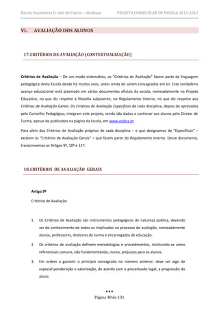 Escola Secundária D. Inês de Castro – Alcobaça            PROJETO CURRICULAR DE ESCOLA 2011-2012



VI.    AVALIAÇÃO DOS ALUNOS



 17. CRITÉRIOS DE AVALIAÇÃO (CONTEXTUALIZAÇÃO)



Critérios de Avaliação – De um modo sistemático, os “Critérios de Avaliação” fazem parte da linguagem
pedagógica desta Escola desde há muitos anos, antes ainda de serem consagrados em lei. Este verdadeiro
avanço educacional está plasmado em vários documentos oficiais da escola, nomeadamente no Projeto
Educativo, no que diz respeito à filosofia subjacente, no Regulamento Interno, no que diz respeito aos
Critérios de Avaliação Gerais. Os Critérios de Avaliação Específicos de cada disciplina, depois de aprovados
pelo Conselho Pedagógico, integram este projeto, sendo são dados a conhecer aos alunos pelo Diretor de
Turma, apesar de publicados na página da Escola, em www.esdica.pt

Para além dos Critérios de Avaliação próprios de cada disciplina – e que designamos de “Específicos” –
existem os “Critérios de Avaliação Gerais” – que fazem parte do Regulamento Interno. Desse documento,
transcrevemos os Artigos 9º, 10º e 11º:




 18. CRITÉRIOS DE AVALIAÇÃO GERAIS



      Artigo 9º

      Critérios de Avaliação



      1.   Os Critérios de Avaliação são instrumentos pedagógicos de natureza pública, devendo
           ser do conhecimento de todos os implicados no processo de avaliação, nomeadamente
           alunos, professores, diretores de turma e encarregados de educação.

      2.   Os critérios de avaliação definem metodologias e procedimentos, instituindo-se como
           referenciais comuns, não fundamentando, nunca, prejuízos para os alunos.

      3.   Em ordem a garantir o princípio consagrado no número anterior, deve ser algo de
           especial ponderação e valorização, de acordo com o preceituado legal, a progressão do
           aluno.




                                            Página 48 de 131
 