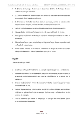Escola Secundária D. Inês de Castro – Alcobaça              PROJETO CURRICULAR DE ESCOLA 2011-2012

     4.   Os Critérios de Avaliação dividem-se em dois níveis: Critérios de Avaliação Gerais e
          Critérios de Avaliação Específicos.

     a.   Os Critérios de Avaliação Gerais definem um conjunto de regras e procedimentos gerais,
          fazendo parte deste Regulamento Interno;

     b.   Os Critérios de Avaliação Específicos definem as regras, normas e procedimentos
          próprios de cada disciplina, sendo elaborados pelos Grupos Disciplinares.

     5.   Todos os Critérios de Avaliação carecem de aprovação pelo Conselho Pedagógico.

     6.   A divulgação dos Critérios de Avaliação Gerais é da responsabilidade do Diretor.

     7.   A divulgação dos Critérios de Avaliação Específicos é da responsabilidade de todos os
          professores.

     8.   O Conselho de Turma e, em primeiro lugar, o Diretor de Turma são os responsáveis pela
          verificação da sua aplicação.

     9.   Para os efeitos previstos no nº anterior, cada dossiê de Direção de Turma deve conter
          exemplares de todos os Critérios que tiverem aplicação na Turma.



     Artigo 10º

     Critérios de Avaliação Gerais



     1.   Cada Grupo define/confirma Critérios de Avaliação Específicos, por ano e por disciplina.

     2.   Para além dos testes, o Grupo deve definir que outros instrumentos entram na avaliação
          do aluno e em que percentagem, bem como as consequências de os alunos não os
          realizarem.

     3.   Deve ser fixado o número mínimo de testes e/ou trabalhos equiparados, por período e
          para a totalidade do ano.

     4.   O Grupo deve estabelecer explicitamente, através de critérios objetivos, a projeção e a
          incidência de cada período letivo na avaliação final, de modo a salvaguardar o caráter
          contínuo da avaliação.

     5.   Todos os elementos que entrem na composição da avaliação dos alunos devem apoiar-
          se em instrumentos objetiváveis.




                                                Página 49 de 131
 