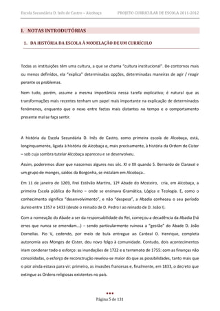 Escola Secundária D. Inês de Castro – Alcobaça       PROJETO CURRICULAR DE ESCOLA 2011-2012



I. NOTAS INTRODUTÓRIAS

 1. DA HISTÓRIA DA ESCOLA À MODELAÇÃO DE UM CURRÍCULO




Todas as instituições têm uma cultura, a que se chama “cultura institucional”. De contornos mais
ou menos definidos, ela “explica” determinadas opções, determinadas maneiras de agir / reagir
perante os problemas.

Nem tudo, porém, assume a mesma importância nessa tarefa explicativa; é natural que as
transformações mais recentes tenham um papel mais importante na explicação de determinados
fenómenos, enquanto que o nexo entre factos mais distantes no tempo e o comportamento
presente mal se faça sentir.



A história da Escola Secundária D. Inês de Castro, como primeira escola de Alcobaça, está,
longinquamente, ligada à história de Alcobaça e, mais precisamente, à história da Ordem de Cister
– sob cuja sombra tutelar Alcobaça apareceu e se desenvolveu.

Assim, poderemos dizer que nascemos algures nos séc. XI e XII quando S. Bernardo de Claraval e
um grupo de monges, saídos da Borgonha, se instalam em Alcobaça..

Em 11 de janeiro de 1269, Frei Estêvão Martins, 12º Abade do Mosteiro, cria, em Alcobaça, a
primeira Escola pública do Reino – onde se ensinava Gramática, Lógica e Teologia. E, como o
conhecimento significa “desenvolvimento”, e não “despesa”, a Abadia conheceu o seu período
áureo entre 1357 e 1433 (desde o reinado de D. Pedro I ao reinado de D. João I).

Com a nomeação do Abade a ser da responsabilidade do Rei, começou a decadência da Abadia (há
erros que nunca se emendam...) – sendo particularmente ruinosa a “gestão” do Abade D. João
Dornellas. Pio V, cedendo, por meio de bula entregue ao Cardeal D. Henrique, completa
autonomia aos Monges de Cister, deu novo folgo à comunidade. Contudo, dois acontecimentos
iriam condenar todo o esforço: as inundações de 1722 e o terramoto de 1755: com as finanças não
consolidadas, o esforço de reconstrução revelou-se maior do que as possibilidades, tanto mais que
o pior ainda estava para vir: primeiro, as invasões francesas e, finalmente, em 1833, o decreto que
extingue as Ordens religiosas existentes no país.




                                          Página 5 de 131
 