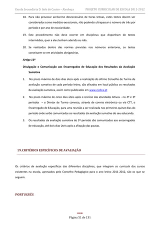 Escola Secundária D. Inês de Castro – Alcobaça           PROJETO CURRICULAR DE ESCOLA 2011-2012

     18. Para não provocar acréscimo desnecessário de horas letivas, estes testes devem ser
          considerados como medidas excecionais, não podendo ultrapassar o número de três por
          período e por ano de escolaridade.

     19. Este procedimento não deve ocorrer em disciplinas que disponham de testes
          intermédios, quer a eles tenham aderido ou não.

     20. Se realizados dentro das normas previstas nos números anteriores, os testes
          constituem-se em atividades obrigatórias.

     Artigo 11º

     Divulgação e Comunicação aos Encarregados de Educação dos Resultados da Avaliação
          Sumativa

     1.    No prazo máximo de dois dias úteis após a realização do último Conselho de Turma de
          avaliação sumativa de cada período letivo, são afixados em local público os resultados
          da avaliação sumativa, assim como publicados em www.esdica.pt

     2.    No prazo máximo de cinco dias úteis após o reinício das atividades letivas - no 2º e 3º
          períodos – o Diretor de Turma convoca, através de correio eletrónico ou via CTT, o
          Encarregado de Educação, para uma reunião a ser realizada nos primeiros quinze dias do
          período onde serão comunicados os resultados da avaliação sumativa do seu educando.

     3.   Os resultados da avaliação sumativa do 3º período são comunicados aos encarregados
          de educação, até dois dias úteis após a afixação das pautas.




 19. CRITÉRIOS ESPECÍFICOS DE AVALIAÇÃO



Os critérios de avaliação específicos das diferentes disciplinas, que integram os curricula dos cursos
existentes na escola, aprovados pelo Conselho Pedagógico para o ano letivo 2011-2012, são os que se
seguem.




PORTUGUÊS




                                            Página 51 de 131
 