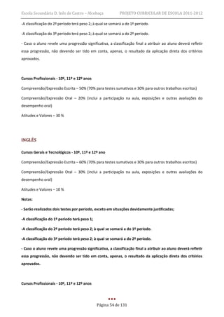 Escola Secundária D. Inês de Castro – Alcobaça             PROJETO CURRICULAR DE ESCOLA 2011-2012

-A classificação do 2º período terá peso 2; à qual se somará a do 1º período.

-A classificação do 3º período terá peso 2; à qual se somará a do 2º período.

- Caso o aluno revele uma progressão significativa, a classificação final a atribuir ao aluno deverá refletir
essa progressão, não devendo ser tido em conta, apenas, o resultado da aplicação direta dos critérios
aprovados.



Cursos Profissionais - 10º, 11º e 12º anos

Compreensão/Expressão Escrita – 50% (70% para testes sumativos e 30% para outros trabalhos escritos)

Compreensão/Expressão Oral – 20% (inclui a participação na aula, exposições e outras avaliações do
desempenho oral)

Atitudes e Valores – 30 %




INGLÊS

Cursos Gerais e Tecnológicos - 10º, 11º e 12º ano

Compreensão/Expressão Escrita – 60% (70% para testes sumativos e 30% para outros trabalhos escritos)

Compreensão/Expressão Oral – 30% (inclui a participação na aula, exposições e outras avaliações do
desempenho oral)

Atitudes e Valores – 10 %

Notas:

- Serão realizados dois testes por período, exceto em situações devidamente justificadas;

-A classificação do 1º período terá peso 1;

-A classificação do 2º período terá peso 2; à qual se somará a do 1º período.

-A classificação do 3º período terá peso 2; à qual se somará a do 2º período.

- Caso o aluno revele uma progressão significativa, a classificação final a atribuir ao aluno deverá refletir
essa progressão, não devendo ser tido em conta, apenas, o resultado da aplicação direta dos critérios
aprovados.



Cursos Profissionais - 10º, 11º e 12º anos




                                              Página 54 de 131
 