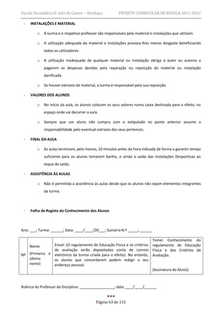 Escola Secundária D. Inês de Castro – Alcobaça           PROJETO CURRICULAR DE ESCOLA 2011-2012

 -   INSTALAÇÕES E MATERIAL

         o   A turma e o respetivo professor são responsáveis pelo material e instalações que utilizam.

         o   A utilização adequada do material e instalações provoca-lhes menos desgaste beneficiando
             todos os utilizadores.

         o   A utilização inadequada de qualquer material ou instalação obriga o autor ou autores a
             pagarem as despesas devidas pela reparação ou reposição do material ou instalação
             danificada.

         o   Se houver extravio de material, a turma é responsável pela sua reposição.

 -   VALORES DOS ALUNOS

         o   No início da aula, os alunos colocam os seus valores numa caixa destinada para o efeito, no
             espaço onde vai decorrer a aula.

         o   Sempre que um aluno não cumpra com o estipulado no ponto anterior assume a
             responsabilidade pelo eventual extravio dos seus pertences.

 -   FINAL DA AULA

         o   As aulas terminam, pelo menos, 10 minutos antes da hora indicada de forma a garantir tempo
             suficiente para os alunos tomarem banho, e ainda a saída das Instalações Desportivas ao
             toque de saída;

 -   ASSISTÊNCIA ÀS AULAS

         o   Não é permitida a assistência às aulas desde que os alunos não sejam elementos integrantes
             da turma.



 -   Folha de Registo do Conhecimento dos Alunos



Ano: ___; Turma: ______; Data: ____/____/20___; Sumário N.º _____; ______

                                                                       Tomei Conhecimento do
   Nome        Email: (O regulamento de Educação Física e os critérios regulamento de Educação
               de avaliação serão depositados conta de correio Física e dos Critérios de
Nº (Primeiro e eletrónico da turma criada para o efeito). No entanto, Avaliação.
   último      os alunos que concordarem podem redigir o seu
   nome)       endereço pessoal.
                                                                       (Assinatura do Aluno)



Rubrica do Professor da Disciplina: _________________; data ____/____/______


                                            Página 63 de 131
 