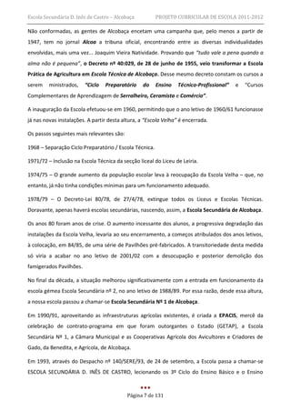 Escola Secundária D. Inês de Castro – Alcobaça          PROJETO CURRICULAR DE ESCOLA 2011-2012

Não conformadas, as gentes de Alcobaça encetam uma campanha que, pelo menos a partir de
1947, tem no jornal Alcoa a tribuna oficial, encontrando entre as diversas individualidades
envolvidas, mais uma vez... Joaquim Vieira Natividade. Provando que “tudo vale a pena quando a
alma não é pequena”, o Decreto nº 40:029, de 28 de junho de 1955, veio transformar a Escola
Prática de Agricultura em Escola Técnica de Alcobaça. Desse mesmo decreto constam os cursos a
serem    ministrados,    “Ciclo   Preparatório   do     Ensino   Técnico-Profissional”   e   “Cursos
Complementares de Aprendizagem de Serralheiro, Ceramista e Comércio”.

A inauguração da Escola efetuou-se em 1960, permitindo que o ano letivo de 1960/61 funcionasse
já nas novas instalações. A partir desta altura, a “Escola Velha” é encerrada.

Os passos seguintes mais relevantes são:

1968 – Separação Ciclo Preparatório / Escola Técnica.

1971/72 – Inclusão na Escola Técnica da secção liceal do Liceu de Leiria.

1974/75 – O grande aumento da população escolar leva à reocupação da Escola Velha – que, no
entanto, já não tinha condições mínimas para um funcionamento adequado.

1978/79 – O Decreto-Lei 80/78, de 27/4/78, extingue todos os Liceus e Escolas Técnicas.
Doravante, apenas haverá escolas secundárias, nascendo, assim, a Escola Secundária de Alcobaça.

Os anos 80 foram anos de crise. O aumento incessante dos alunos, a progressiva degradação das
instalações da Escola Velha, levaria ao seu encerramento, a começos atribulados dos anos letivos,
à colocação, em 84/85, de uma série de Pavilhões pré-fabricados. A transitoriedade desta medida
só viria a acabar no ano letivo de 2001/02 com a desocupação e posterior demolição dos
famigerados Pavilhões.

No final da década, a situação melhorou significativamente com a entrada em funcionamento da
escola gémea Escola Secundária nº 2, no ano letivo de 1988/89. Por essa razão, desde essa altura,
a nossa escola passou a chamar-se Escola Secundária Nº 1 de Alcobaça.

Em 1990/91, aproveitando as infraestruturas agrícolas existentes, é criada a EPACIS, mercê da
celebração de contrato-programa em que foram outorgantes o Estado (GETAP), a Escola
Secundária Nº 1, a Câmara Municipal e as Cooperativas Agrícola dos Avicultores e Criadores de
Gado, da Benedita, e Agrícola, de Alcobaça.

Em 1993, através do Despacho nº 140/SERE/93, de 24 de setembro, a Escola passa a chamar-se
ESCOLA SECUNDÁRIA D. INÊS DE CASTRO, lecionando os 3º Ciclo do Ensino Básico e o Ensino


                                           Página 7 de 131
 
