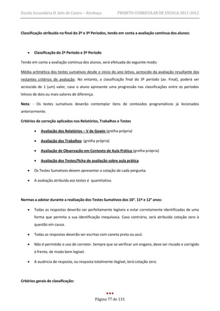 Escola Secundária D. Inês de Castro – Alcobaça              PROJETO CURRICULAR DE ESCOLA 2011-2012



Classificação atribuída no final do 2º e 3º Períodos, tendo em conta a avaliação contínua dos alunos:



       Classificação do 2º Período e 3º Período

Tendo em conta a avaliação continua dos alunos, será efetuada do seguinte modo:

Média aritmética dos testes sumativos desde o início do ano letivo, acrescido da avaliação resultante dos
restantes critérios de avaliação. No entanto, a classificação final do 3º período (av. Final), poderá ser
acrescida de 1 (um) valor, caso o aluno apresente uma progressão nas classificações entre os períodos
letivos de dois ou mais valores de diferença.

Nota: - Os testes sumativos deverão contemplar itens de conteúdos programáticos já lecionados
anteriormente.

Critérios de correção aplicados nos Relatórios, Trabalhos e Testes

           Avaliação dos Relatórios – V de Gowin (grelha própria)

           Avaliação dos Trabalhos (grelha própria)

           Avaliação de Observação em Contexto de Aula Prática (grelha própria)

           Avaliação dos Testes/ficha de avaliação sobre aula prática

       Os Testes Sumativos devem apresentar a cotação de cada pergunta.

       A avaliação atribuída aos testes é quantitativa.



Normas a adotar durante a realização dos Testes Sumativos dos 10°. 11º e 12° anos:

       Todas as respostas deverão ser perfeitamente legíveis e estar corretamente identificadas de uma
        forma que permita a sua identificação inequívoca. Caso contrário, será atribuída cotação zero à
        questão em causa.

       Todas as respostas deverão ser escritas com caneta preta ou azul.

       Não é permitido o uso de corretor. Sempre que se verificar um engano, deve ser riscado e corrigido
        à frente, de modo bem legível.

       A ausência de resposta, ou resposta totalmente ilegível, terá cotação zero.



Critérios gerais de classificação:



                                                Página 77 de 131
 