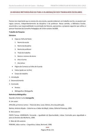 Escola Secundária D. Inês de Castro – Alcobaça             PROJETO CURRICULAR DE ESCOLA 2011-2012


 20. REGRAS METODOLÓGICAS PARA A ELABORAÇÃO DOS TRABALHOS ESCOLARES



Parece-nos importante que os alunos de uma escola, quando elaboram um trabalho escrito, se pautem por
regras comuns, independentemente da disciplina e do professor. Nesse sentido, a Biblioteca Escolar,
assumindo a sua responsabilidade na promoção da literacia, apresentou a proposta seguinte que colheu o
parecer favorável do Conselho Pedagógico de 14 de outubro de2009.
Trabalho de Pesquisa
Estrutura
       Capa ou Folha de Rosto
        1. Nome da escola
        2. Nome da disciplina
        3. Nome do professor
        4. Título do trabalho
        5. Nome e número do aluno
        6. Ano e turma
        7. Ano letivo
       Página de Cortesia ou Folha de Guarda
       Índice (pode ser no fim)

       Corpo do trabalho
1. Introdução
2. Desenvolvimento
3. Conclusão
       Anexos

       Bibliografia e Webografia
Referência Bibliográfica
Quando a fonte é uma monografia
A. Um autor:
APELIDO, primeiros nomes – Título da obra, Local, Editora, Ano da publicação.
Batista, António Alçada – Catarina ou o Sabor da Maçã, Lisboa, Editorial Presença, 1999.
B. Dois autores:
PINTO Teresa; HENRIQUES, Fernanda – Igualdade de Oportunidade, Lisboa: Comissão para aIgualdade e
para os Direitos das Mulheres, 1999.
C. Mais de três autores:
PEREIRA, João e outros – Linguística, Lisboa, Bertrand, 1998.


                                             Página 89 de 131
 