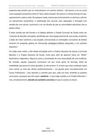 Escola Secundária D. Inês de Castro – Alcobaça       PROJETO CURRICULAR DE ESCOLA 2011-2012

perguntas-tipo estáveis que se materializavam em exames estáveis – são fatores a ter em conta
numa avaliação comparativa entre os “bons velhos tempos” de outrora e o tempo de hoje em que,
supostamente, nada se sabe. De qualquer modo, mesmo que teimosamente se continue a afirmar
um pensamento catastrofista, a mobilização dos recursos mais adequados à formação com
sentido dos seus alunos, continuará a ser um desafio de que as comunidades educativas não se
podem alhear.

É neste sentido que Del Carmen e A Zabalza definem o Projeto Curricular de Escola como um
“conjunto de decisões articuladas, partilhadas por uma equipa docente de uma escola, tendentes
a dotar de maior coerência a sua atuação, concretizando as orientações curriculares de âmbito
nacional em propostas globais de intervenção pedagógico-didática adequadas a um contexto
educativo.”

Por todas estas razões, a tão falada articulação entre o Projeto Educativo de Escola, o Currículo
Nacional e o Projeto Educativo de Escola, muito para além de aparecer como um “diktat”
doutrinário e dogmático, afigura-se como a constatação de uma necessidade, de uma evidência.
Na verdade, aqueles esquemas curriculares em que muita gente foi formada, feitos de
estabilidade que percorria várias gerações, já não existem. E, se bem que estas mudanças sejam
mais visíveis ao nível das ofertas profissionalizantes – em grande parte consubstanciada nos
Cursos Profissionais – elas apontam o caminho para que, cada vez mais, tenderão os projetos
curriculares, quaisquer que eles sejam: coerência – o que exige sujeição a um Projeto Educativo –
mas, simultaneamente, atenção aos contextos concretos em que as escolas se situam.




                                          Página 9 de 131
 