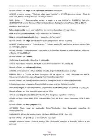 Escola Secundária D. Inês de Castro – Alcobaça              PROJETO CURRICULAR DE ESCOLA 2011-2012

Quando a fonte é um artigo ou um capítulo de um livro de outro autor
APELIDO, primeiros nomes – “ Título do artigo ou do capítulo”. In APELIDO, primeiros nomes - Título do
livro, Local, Editor, Ano da publicação. Localização no livro.
FARR, Robert – “ Representações sociais: a teoria e a sua história”.In GUARESCHI, Pedrinho;
JOVCHELOVITCH, Sandra - Textos em Representações Sociais. Petrópolis, Editora Vozes, 2000. p. 31 a 59.
Elementos desconhecidos
Editor desconhecido: (s.n.) – expressão latina sine nomine, abreviada e entre parênteses.
Local de publicação desconhecido: (s.l.) – abreviatura de “sem local”.
Data da publicação desconhecida: (s.d.) – abreviatura de “sem data”.
Quando a fonte é um artigo retirado de uma publicação periódica (revista ou jornal)
APELIDO, primeiros nomes – “ Título do artigo ”. Título da publicação, Local, Editor, Volume, número (Ano
da publicação), páginas.
GEADA, Eduardo – “A páginas tantas”: espaço aberto da filosofia e do saber: a modernidade e a biblioteca.
A Capital. (19 Nov.1987) p.9
Quando a fonte é um CD-ROM:
Título, Local da publicação, Editor, Ano da publicação.
Auto da Índia: Teatro interativo. (CD-ROM) Lisboa: Universidade Nova de Lisboa,(s.d.)
Quando a fonte é um endereço eletrónico:
APELIDO, primeiros nomes – Título (Data da consulta). Disponibilidade de acesso ao artigo
PEREIRA, Dulce – Crioulos de Base Portuguesa (28 de agosto de 1998). Disponível em WWW:
http.www.institutocamoes.pt/cvc/hlp/geografia/crioulosdebasepot.html
Quando a fonte é um endereço eletrónico e não se conseguem reunir as informações anteriores:
Entidade responsável pela página. Disponibilidade e acesso ao artigo (Data da Consulta)
Instituto da Droga e da Toxicodependência. Disponível na WWW<htpp//drogas.pt>.[Consult. 14 Out.2007].
Quando a fonte é um filme ou um documentário em vídeo:
TÍTULO. Local de publicação: Editor/Distribuidor, Ano. Designação específica e extensão.
O Saber da Água. Lisboa: EPAL, 2000. 1 cassete vídeo (VHS) Rei Artur. Lisboa: Lusomundo, 2004. 1 disco
vídeo
Quando a fonte é um disco compacto (CD):
AUTOR(ES). Título.     Local   de   publicação:    Editor/Distribuidor,   Ano.   Designação   específica   de
material/extensão
CALCANHOTO, Adriana Adriana Partimpim. São Paulo: BMG Brasil, 2004. 1disco (CD).
Quando a fonte é um quadro que se observa numa exposição:
APELIDO, primeiros nomes. Título do quadro. Data. Designação específica e dimensão. Coleção a que
pertence.




                                              Página 90 de 131
 