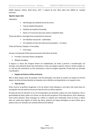 Escola Secundária D. Inês de Castro – Alcobaça             PROJETO CURRICULAR DE ESCOLA 2011-2012

SAMÚ, Raphael. Vitória, 18,35 horas, 1977. 1 original de arte: Óleo sobre tela; 40X50 cm. Coleção
particular.
Algumas regras úteis
Cabeçalhos
                •   Identificação do estabelecimento de ensino
                •   Tipo de trabalho (Disciplina)
                •   Subtítulo do trabalho (Conteúdo)
                •   Nome, nº e turma do aluno que realiza o trabalho// Data
Títulos das Obras e Estrangeirismos (empréstimos externos)
                •   Em trabalhos manuscrito – sublinhados
                •   Em trabalhos em letra de imprensa (computador) – em itálico
Títulos de Poemas, Citações e Transcrições
                •   Entre aspas
Arranjo e Composição Gráfica (processamento informático do texto)
       Formatar / Assinalar títulos e parágrafos
       Margens da página
A largura e a altura das margens devem ser estabelecidas, de modo a permitir a encadernação. Em
princípio, será suficiente deixar dois centímetros e meio nas margens superior, inferior e direita e poder-se-
á ir até aos três centímetros ou três centímetros e meio na margem esquerda. O texto deve ser alinhado
(“justificado”).
       Espaços em branco e linhas em branco
Não se deixa espaço antes de qualquer sinal de pontuação, mas deixa-se sempre um espaço em branco
depois. As linhas do texto deverão ser dispostas com a distância correspondente a um espaço e meio.
       Tipos de letra
Evitar recorrer ao grafismo exagerado, a fim de atribuir maior destaque a uma ideia. Este realce deve ser
conseguido mais por palavras do que por tipos de letra ou efeitos especiais.
Os tipos de letra de tamanho 12 ou 14 correspondem aos tamanhos usados com mais frequência. Para a
generalidade do texto, poder-se-á utilizar um tipo de letra do género Times New Roman, Arial e Bookman,
entre outros clássicos. Deve empregar-se o itálico e o negrito com moderação. Como já vimos, o itálico
deve ser usado para registar os títulos das obras, palavras em língua estrangeira ou para indicar que a
palavra está a ser utilizada num contexto diferente do habitual.




                                             Página 91 de 131
 