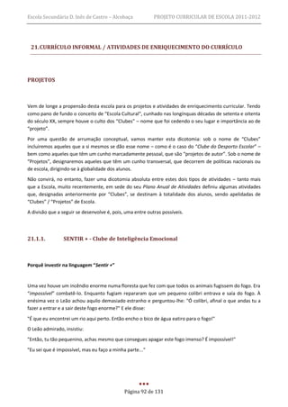 Escola Secundária D. Inês de Castro – Alcobaça             PROJETO CURRICULAR DE ESCOLA 2011-2012




 21. CURRÍCULO INFORMAL / ATIVIDADES DE ENRIQUECIMENTO DO CURRÍCULO




PROJETOS



Vem de longe a propensão desta escola para os projetos e atividades de enriquecimento curricular. Tendo
como pano de fundo o conceito de “Escola Cultural”, cunhado nas longínquas décadas de setenta e oitenta
do século XX, sempre houve o culto dos “Clubes” – nome que foi cedendo o seu lugar e importância ao de
“projeto”.
Por uma questão de arrumação conceptual, vamos manter esta dicotomia: sob o nome de “Clubes”
incluiremos aqueles que a si mesmos se dão esse nome – como é o caso do “Clube do Desporto Escolar” –
bem como aqueles que têm um cunho marcadamente pessoal, que são “projetos de autor”. Sob o nome de
“Projetos”, designaremos aqueles que têm um cunho transversal, que decorrem de políticas nacionais ou
de escola, dirigindo-se à globalidade dos alunos.
Não convirá, no entanto, fazer uma dicotomia absoluta entre estes dois tipos de atividades – tanto mais
que a Escola, muito recentemente, em sede do seu Plano Anual de Atividades definiu algumas atividades
que, designadas anteriormente por “Clubes”, se destinam à totalidade dos alunos, sendo apelidadas de
“Clubes” / “Projetos” de Escola.
A divisão que a seguir se desenvolve é, pois, uma entre outras possíveis.




21.1.1.         SENTIR + - Clube de Inteligência Emocional



Porquê investir na linguagem “Sentir +”


Uma vez houve um incêndio enorme numa floresta que fez com que todos os animais fugissem do fogo. Era
“impossível” combatê-lo. Enquanto fugiam repararam que um pequeno colibri entrava e saía do fogo. À
enésima vez o Leão achou aquilo demasiado estranho e perguntou-lhe: "Ó colibri, afinal o que andas tu a
fazer a entrar e a sair deste fogo enorme?" E ele disse:
"É que eu encontrei um rio aqui perto. Então encho o bico de água eatiro para o fogo!"
O Leão admirado, insistiu:
"Então, tu tão pequenino, achas mesmo que consegues apagar este fogo imenso? É impossível!"
"Eu sei que é impossível, mas eu faço a minha parte..."




                                             Página 92 de 131
 