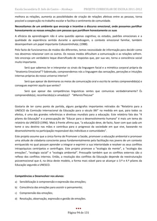 Escola Secundária D. Inês de Castro – Alcobaça           PROJETO CURRICULAR DE ESCOLA 2011-2012

melhora as relações, aumenta as possibilidades de criação de relações afetivas entre as pessoas, torna
possível a cooperação no trabalho escolar e facilita o sentimento de comunidade.
Necessitamos de um ambiente que encoraje e incentive o discurso emocional, onde possamos partilhar
honestamente as nossas emoções com pessoas que partilhem honestamente as suas
A eficácia da aprendizagem não é uma questão apenas cognitiva; os estados, padrões emocionais e a
qualidade da experiência sentida durante a aprendizagem, o contexto emocional familiar, também
desempenham um papel importante Csikszentmihalyi, (1988).
Pelo facto de funcionarmos de modos tão diferentes, temos necessidade de informação para decidir como
nos devemos relacionar com os outros. Os nossos medos dificultam a comunicação e as relações sofrem.
Isto encoraja um verdadeiro leque diversificado de respostas que, por sua vez, torna a consciência social
muito importante.
        Será que sabemos ler e interpretar os sinais da linguagem facial e a mimética corporal própria da
“Anatomia Emocional”? Sobretudo, compreendemos nós a linguagem das sensações, perceções e intuições
internas próprias do nosso universo interior?
       Será que apesar de dominares os meios de comunicação oral e escrito te sentes compreendido(a) e
consegues exprimir aquilo que sentes?
      Será que apesar das competências linguísticas sentes que comunicas verdadeiramente? És
compreendido(a), reconhecido(a) e amado(a)? “WhereisTheLove”


Gostaria de ter como ponto de partida, alguns parágrafos importantes retirados do “Relatório para a
UNESCO da Comissão Internacional da Educação para o século XXI” na medida em que, para todos os
efeitos, é uma das grandes referências e diretivas mundiais para a educação. Este relatório fala dos “4
pilares da Educação” e a preocupação de “Educar para o desenvolvimento humano” é mais um tema do
relatório da UNESCO (1996). Mais à frente afirma que, “a educação deve, de facto, fazer com que cada um
tome o seu destino nas mãos e contribua para o progresso da sociedade em que vive, baseando no
desenvolvimento na participação responsável dos indivíduos e comunidades”.
Este projeto assume que a única forma de Promover a Saúde, promover a educação ambiental e promover
uma atitude de cidadania consciente passa fundamentalmente pela facilitação nos jovens de um contexto
enriquecido no qual possam aprender a integrar e exprimir a sua interioridade e resolver os seus conflitos
intrapsíquicos centrípetos e centrífugos. Este projeto promove a “ecologia da mente”, a “ecologia das
emoções”, “ecologia social” e “ecologia ambiental”. Pressupõe também que os conflitos externos são o
reflexo dos conflitos internos. Então, a resolução dos conflitos da Educação depende da reestruturação
psicoemocional que é, na ótica deste modelo, a forma mais viável para se alcançar o 3.º e 4.º pilares da
Educação segundo a UNESCO.


Competências a Desenvolver nos alunos:
a)   Sensibilização à compreensão e expressão das emoções;
b) Consciência das emoções para assistir o pensamento;

c)   Compreensão das emoções;
d) Resolução, observação, expressão e gestão de emoções.




                                            Página 94 de 131
 