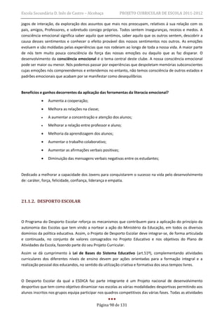 Escola Secundária D. Inês de Castro – Alcobaça             PROJETO CURRICULAR DE ESCOLA 2011-2012

jogos de interação, da exploração dos assuntos que mais nos preocupam, relativos á sua relação com os
pais, amigos, Professores, e sobretudo consigo próprios. Todos sentem inseguranças, receios e medos. A
consciência emocional significa saber aquilo que sentimos, saber aquilo que os outros sentem, descobrir a
causa desses sentimentos e conhecer o efeito provável dos nossos sentimentos nos outros. As emoções
evoluem e são moldadas pelas experiências que nos rodeiam ao longo de toda a nossa vida. A maior parte
de nós tem muito pouca consciência da força das nossas emoções ou daquilo que as faz disparar. O
desenvolvimento da consciência emocional é o tema central deste clube. A nossa consciência emocional
pode ser maior ou menor. Nós podemos passar por experiências que despoletam memórias subconscientes
cujas emoções nós compreendemos e entendemos no entanto, não temos consciência de outros estados e
padrões emocionais que acabam por se manifestar como desequilíbrios


Benefícios e ganhos decorrentes da aplicação das ferramentas da literacia emocional?
              Aumenta a cooperação;

              Melhora as relações na classe;
              A aumentar a concentração e atenção dos alunos;
              Melhorar a relação entre professor e aluno;
              Melhoria da aprendizagem dos alunos;
              Aumentar o trabalho colaborativo;

              Aumentar as afirmações verbais positivas;

              Diminuição das mensagens verbais negativas entre os estudantes;


Dedicado a melhorar a capacidade dos Jovens para conquistarem o sucesso na vida pelo desenvolvimento
de: caráter, força, felicidade, confiança, liderança e empatia.




21.1.2. DESPORTO ESCOLAR



O Programa do Desporto Escolar reforça os mecanismos que contribuem para a aplicação do princípio da
autonomia das Escolas que tem vindo a nortear a ação do Ministério da Educação, em todos os diversos
domínios da política educativa. Assim, o Projeto de Desporto Escolar deve integrar-se, de forma articulada
e continuada, no conjunto de valores consagrados no Projeto Educativo e nos objetivos do Plano de
Atividades da Escola, fazendo parte do seu Projeto Curricular.
Assim se dá cumprimento à Lei de Bases do Sistema Educativo (art.51º), complementando atividades
curriculares dos diferentes níveis de ensino devem por ações orientadas para a formação integral e a
realização pessoal dos educandos, no sentido da utilização criativa e formativa dos seus tempos livres.


O Desporto Escolar da qual a ESDICA faz parte integrante é um Projeto nacional de desenvolvimento
desportivo que tem como objetivo dinamizar nas escolas as várias modalidades desportivas permitindo aos
alunos inscritos nos grupos equipa participar nos quadros competitivos das várias fases. Todas as atividades


                                            Página 98 de 131
 