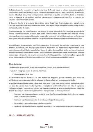 Escola Secundária D. Inês de Castro – Alcobaça             PROJETO CURRICULAR DE ESCOLA 2011-2012

do Desporto escolar obedecem ao regulamento Geral de Provas, o qual se aplica a todas as competições
realizadas no âmbito do Desporto Escolar. Tem ainda por objetivo balizar a prática desportiva no âmbito do
Sistema Educativo, procurando homogeneidade e coerência no quadro competitivo, tanto na fase Local
como na Regional e na Nacional, seguindo naturalmente o Regulamento Específico, o Programa do
Desporto Escolar e as regras oficiais.
O Desporto Escolar é o conjunto das práticas lúdico-desportivas desenvolvidas como complemento
curricular e ocupação dos tempos livres dos alunos, num regime de participação voluntário, integrados no
plano de atividades da escola.
O desporto escolar visa especificamente a promoção da saúde, da condição física e mental, a aquisição de
hábitos e condutas motoras e sociais, bem como o entendimento do desporto como fator de cultura,
estimulando sentimentos de solidariedade, cooperação, autonomia e criatividade, devendo ser fomentada
a sua gestão pelos estudantes praticantes, salvaguardando-se a orientação por profissionais qualificados.


As modalidades implementadas na ESDICA dependem da formação do professor responsável o qual
dinamiza e promove junto da população escolar a modalidade. As modalidades implementadas são o
badminton, as multiatividades, o voleibol e o Xadrez. A prática da modalidade facilita aos jovens inscritos, o
aprofundamento do conhecimento sobre a prática do ensino-aprendizagem destas modalidades, promove
a cooperação interescolas e o convívio entre os alunos/atletas, apoiando a implementação e organização
de um circuito de provas/torneios ou concentrações nestas modalidades do desporto escolar.


Oferta da Escola :
 ● Badminton - grupo equipa, no escalão de juvenis e juniores, masculinos e femininos
 ● Voleibol – um grupo equipa de juniores femininos;
       Multiatividades de ar livre
As “Multiactividades de Aventura” são uma modalidade desportiva que se caracteriza pela prática de
atividades de aventura e exploração da natureza, tendo como base um percurso de orientação.
As equipas de Exploradores foram contactadas para levar a cabo uma missão secreta, importante para o
seu país. Do sucesso desta missão depende a resolução do problema financeiro em mão. A equipa de
Exploradores deverá encontrar um tesouro que lhes permitirá libertar a nação da dependência energética
do país. Que tesouro é esse que deve encontrar e transportar até ao final do percurso?
    –   Promover a prática desportiva em ambiente natural de forma equilibrada e desenvolver no grupo o
        gosto e respeito pela natureza.
    –   Promover a prática de desportos de aventura privilegiando a segurança.
    –   Desenvolver a autoconfiança e o trabalho em equipa.
    –   Promover a prática de diversos desportos de aventura e ar-livre inseridos numa única modalidade.




21.1.3.    DESPORTO MENTAL




                                             Página 99 de 131
 