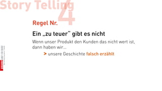 Story Telling
     Regel Nr.  4
     Ein „zu teuer“ gibt es nicht
     Wenn unser Produkt den Kunden das nicht wert ist,
     dann haben wir…
          > unsere Geschichte falsch erzählt
 