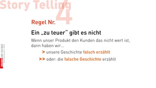 Story Telling
     Regel Nr.  4
     Ein „zu teuer“ gibt es nicht
     Wenn unser Produkt den Kunden das nicht wert ist,
     dann haben wir…
          > unsere Geschichte falsch erzählt
        >> oder: die falsche Geschichte erzählt
 