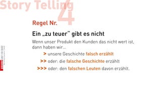 Story Telling
     Regel Nr.  4
     Ein „zu teuer“ gibt es nicht
     Wenn unser Produkt den Kunden das nicht wert ist,
     dann haben wir…
          > unsere Geschichte falsch erzählt
        >> oder: die falsche Geschichte erzählt
       >>> oder: den falschen Leuten davon erzählt.
 