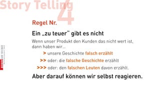 Story Telling
     Regel Nr.  4
     Ein „zu teuer“ gibt es nicht
     Wenn unser Produkt den Kunden das nicht wert ist,
     dann haben wir…
          > unsere Geschichte falsch erzählt
       >> oder: die falsche Geschichte erzählt
      >>> oder: den falschen Leuten davon erzählt.
     Aber darauf können wir selbst reagieren.
 