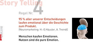 Story Telling
     Regel Nr.  4
     95 % aller unserer Entscheidungen
     laufen emotional über die Geschichte
     zum Produkt.
     (Neuromarketing: H.-G.Häusler, A. Treindl)

     Menschen kaufen Emotionen.
     Nutzen sind die pure Emotion.
 
