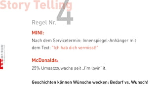 Story Telling
     Regel Nr.
     MINI:
                 4
     Nach dem Servicetermin: Innenspiegel-Anhänger mit
     dem Text: "Ich hab dich vermisst!"

     McDonalds:
     25% Umsatzzuwachs seit „I‘m lovin‘ it.


     Geschichten können Wünsche wecken: Bedarf vs. Wunsch!
 