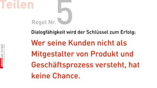 Teilen
     Regel Nr. 5
     Dialogfähigkeit wird der Schlüssel zum Erfolg:

     Wer seine Kunden nicht als
     Mitgestalter von Produkt und
     Geschäftsprozess versteht, hat
     keine Chance.
 