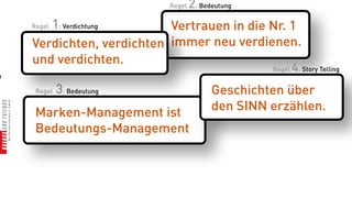 Regel   2: Bedeutung
       1: Verdichtung
    Regel                  Vertrauen in die Nr. 1
    Verdichten, verdichten immer neu verdienen.
    und verdichten.
                                            Regel 4: Story Telling
n

     Regel   3: Bedeutung                    Geschichten über
     Marken-Management ist                   den SINN erzählen.
     Bedeutungs-Management
 