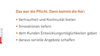 Das war die Pflicht. Dann kommt die Kür:

• Vertrautheit und Kontinuität bieten
• Innovationen liefern
• dem Kunden Entwicklungsmöglichkeiten geben
• daraus serielle Angebote schaffen
 