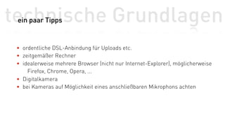 technische Grundlagen
 ein paar Tipps


 • ordentliche DSL-Anbindung für Uploads etc.
 • zeitgemäßer Rechner
 • idealerweise mehrere Browser (nicht nur Internet-Explorer), möglicherweise
     Firefox, Chrome, Opera, ...
 • Digitalkamera
 • bei Kameras auf Möglichkeit eines anschließbaren Mikrophons achten
 