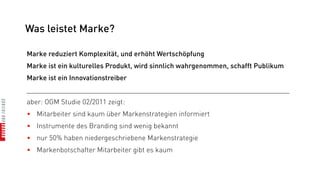 Was leistet Marke?

Marke reduziert Komplexität, und erhöht Wertschöpfung
Marke ist ein kulturelles Produkt, wird sinnlich wahrgenommen, schafft Publikum
Marke ist ein Innovationstreiber
_________________________________________________________________________
aber: OGM Studie 02/2011 zeigt:
• Mitarbeiter sind kaum über Markenstrategien informiert
• Instrumente des Branding sind wenig bekannt
• nur 50% haben niedergeschriebene Markenstrategie
• Markenbotschafter Mitarbeiter gibt es kaum
 