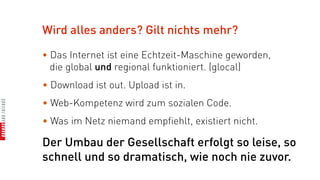 Wird alles anders? Gilt nichts mehr?

• Das Internet ist eine Echtzeit-Maschine geworden,
  die global und regional funktioniert. (glocal)
• Download ist out. Upload ist in.
• Web-Kompetenz wird zum sozialen Code.
• Was im Netz niemand empfiehlt, existiert nicht.

Der Umbau der Gesellschaft erfolgt so leise, so
schnell und so dramatisch, wie noch nie zuvor.
 