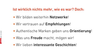 Ist wirklich nichts mehr, wie es war? Doch:

• Wir bilden weiterhin Netzwerke!
• Wir vertrauen auf Empfehlungen!
• Authentische Marken geben uns Orientierung!
• Was uns Freude macht, mögen wir!
• Wir lieben interessante Geschichten!
 