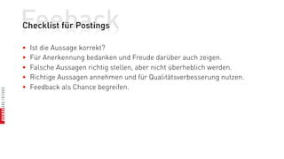 Feeback
Checklist für Postings

•   Ist die Aussage korrekt?
•   Für Anerkennung bedanken und Freude darüber auch zeigen.
•   Falsche Aussagen richtig stellen, aber nicht überheblich werden.
•   Richtige Aussagen annehmen und für Qualitätsverbesserung nutzen.
•   Feedback als Chance begreifen.
 