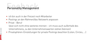 Feeback
 Personality Management

• ich bin auch in der Freizeit noch Mitarbeiter
• Postings an den Rahmen/das Netzwerk anpassen
• Privat - Beruf
  lässt sich nicht ohne weiteres trennen - ich muss auch außerhalb des
  Unternehmens, zu den Unternehmenswerten stehen (können)
• Privatsphären-Einstellungen für private Postings beachten (Listen, Circles, ...)
 