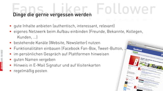 Fans, Liker, Follower
 Dinge die gerne vergessen werden

• gute Inhalte anbieten (authentisch, interessant, relevant)
• eigenes Netzwerk beim Aufbau einbinden (Freunde, Bekannte, Kollegen,
    Kunden, ...)
• bestehende Kanäle (Website, Newsletter) nutzen
• Funktionalitäten einbauen (Facebook Fan-Box, Tweet-Button, ...)
• im persönlichen Gespräch auf Plattformen hinweisen
• guten Namen vergeben
• Hinweis in E-Mail Signatur und auf Visitenkarten
• regelmäßig posten
 