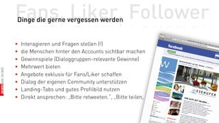 Fans, Liker, Follower
Dinge die gerne vergessen werden


•   Interagieren und Fragen stellen (!)
•   die Menschen hinter den Accounts sichtbar machen
•   Gewinnspiele (Dialoggruppen-relevante Gewinne)
•   Mehrwert bieten
•   Angebote exklusiv für Fans/Liker schaffen
•   Dialog der eigenen Community unterstützen
•   Landing-Tabs und gutes Profilbild nutzen
•   Direkt ansprechen: „Bitte retweeten.“, „Bitte teilen, ...“
 