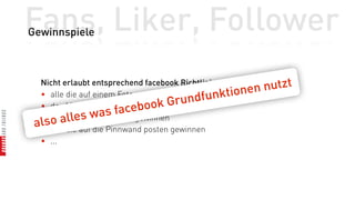 Fans, Liker, Follower
Gewinnspiele



  Nicht erlaubt entsprechend facebook Richtlinien
                                                    onen   nutzt
  • alle die auf einem Foto markiert sind
                                        undf  unkti
  • der 1000ste Fans gewinnt ook Gr
             s was     faceb
  l o   alle
  • alle die kommentieren gewinnen
 a•salle die auf die Pinnwand posten gewinnen
  • ...
 