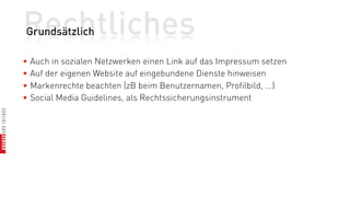 Rechtliches
Grundsätzlich

• Auch in sozialen Netzwerken einen Link auf das Impressum setzen
• Auf der eigenen Website auf eingebundene Dienste hinweisen
• Markenrechte beachten (zB beim Benutzernamen, Profilbild, ...)
• Social Media Guidelines, als Rechtssicherungsinstrument
 