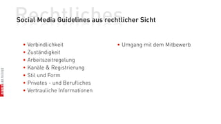 Rechtliches
Social Media Guidelines aus rechtlicher Sicht


  • Verbindlichkeit              • Umgang mit dem Mitbewerb
  • Zuständigkeit
  • Arbeitszeitregelung
  • Kanäle & Registrierung
  • Stil und Form
  • Privates - und Berufliches
  • Vertrauliche Informationen
 